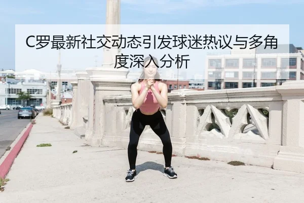 C罗最新社交动态引发球迷热议与多角度深入分析